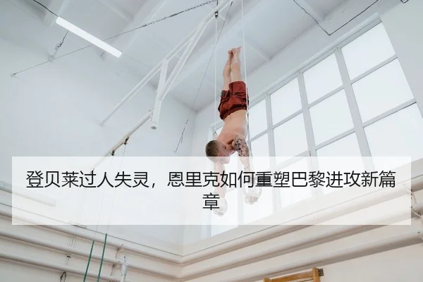 登贝莱过人失灵，恩里克如何重塑巴黎进攻新篇章