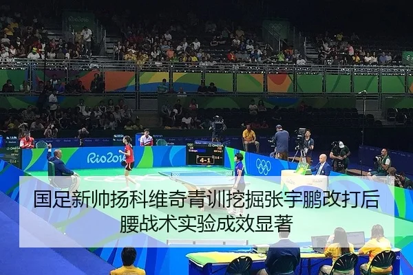 国足新帅扬科维奇青训挖掘张宇鹏改打后腰战术实验成效显著