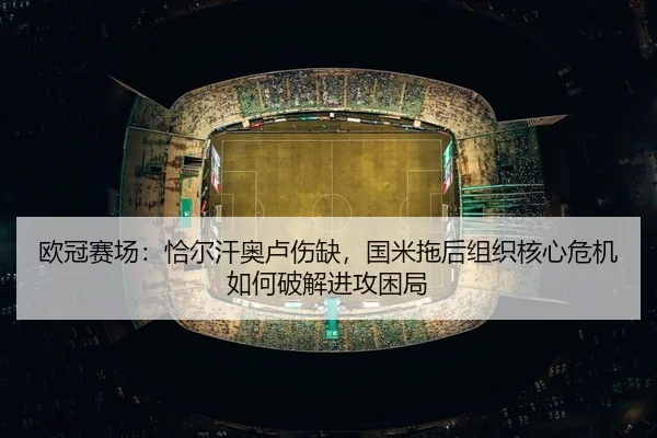 欧冠赛场：恰尔汗奥卢伤缺，国米拖后组织核心危机如何破解进攻困局